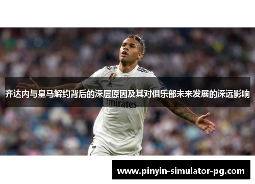 齐达内与皇马解约背后的深层原因及其对俱乐部未来发展的深远影响