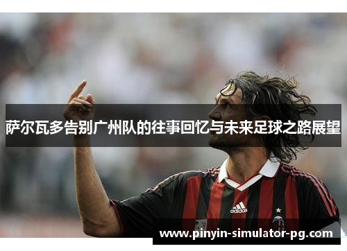 萨尔瓦多告别广州队的往事回忆与未来足球之路展望 萨尔瓦多告别广州队的往事回忆与未来足球之路展望
