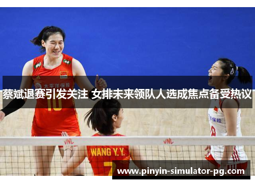 蔡斌退赛引发关注 女排未来领队人选成焦点备受热议