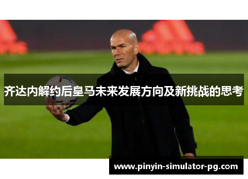 齐达内解约后皇马未来发展方向及新挑战的思考 齐达内解约后皇马未来发展方向及新挑战的思考