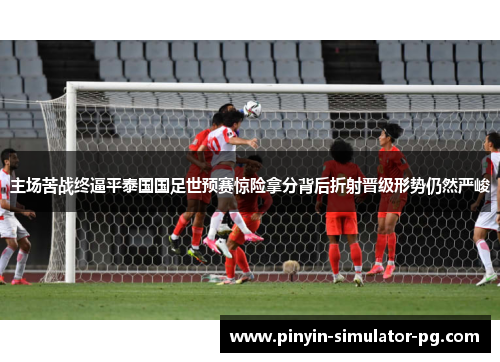 主场苦战终逼平泰国国足世预赛惊险拿分背后折射晋级形势仍然严峻
