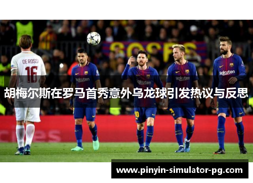 胡梅尔斯在罗马首秀意外乌龙球引发热议与反思