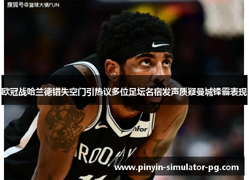 欧冠战哈兰德错失空门引热议多位足坛名宿发声质疑曼城锋霸表现 欧冠战哈兰德错失空门引热议多位足坛名宿发声质疑曼城锋霸表现